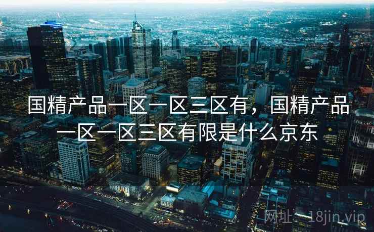 国精产品一区一区三区有,国精产品一区一区三区有限是什么京东 国精产品一区一区三区有,国精产品一区一区三区有限是什么京东