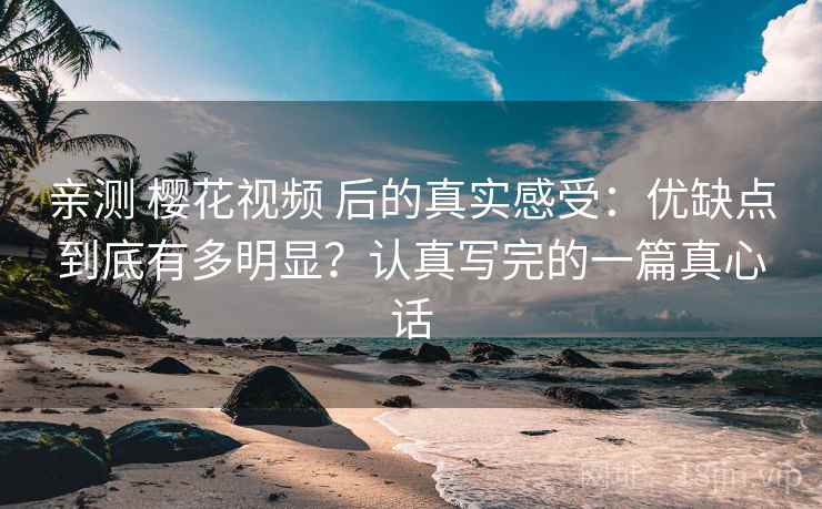 亲测 樱花视频 后的真实感受：优缺点到底有多明显？认真写完的一篇真心话