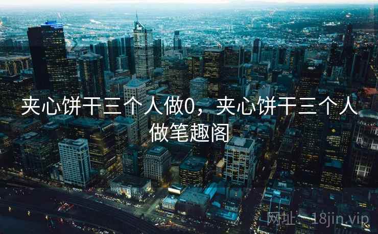 夹心饼干三个人做0，夹心饼干三个人做笔趣阁