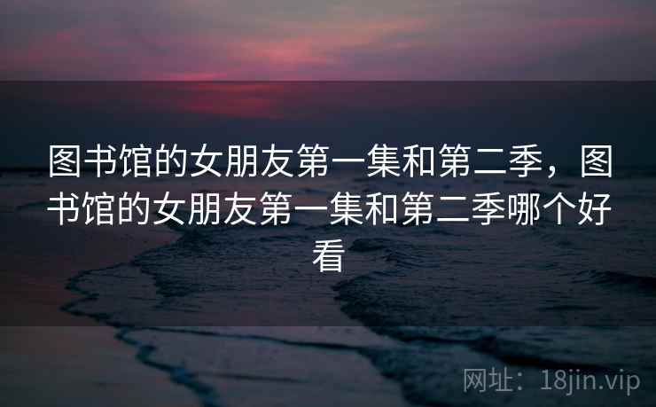 图书馆的女朋友第一集和第二季，图书馆的女朋友第一集和第二季哪个好看