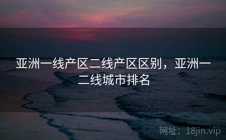 亚洲一线产区二线产区区别,亚洲一二线城市排名 亚洲一线产区二线产区区别,亚洲一二线城市排名