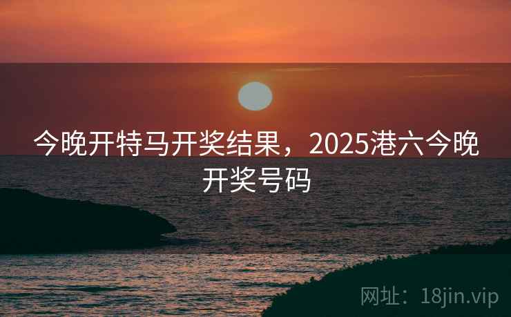 今晚开特马开奖结果,2025港六今晚开奖号码 今晚开特马开奖结果,2025港六今晚开奖号码