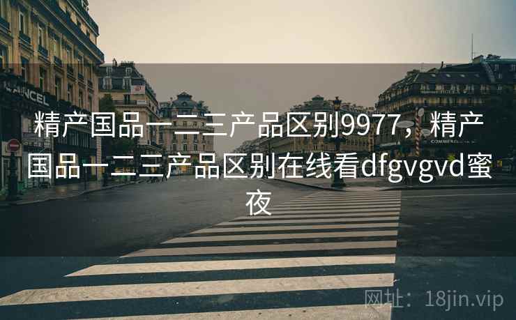 精产国品一二三产品区别9977,精产国品一二三产品区别在线看dfgvgvd蜜夜 精产国品一二三产品区别9977,精产国品一二三产品区别在线看dfgvgvd蜜夜