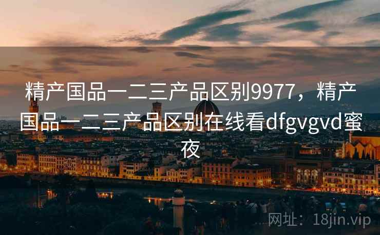 精产国品一二三产品区别9977,精产国品一二三产品区别在线看dfgvgvd蜜夜 精产国品一二三产品区别9977,精产国品一二三产品区别在线看dfgvgvd蜜夜