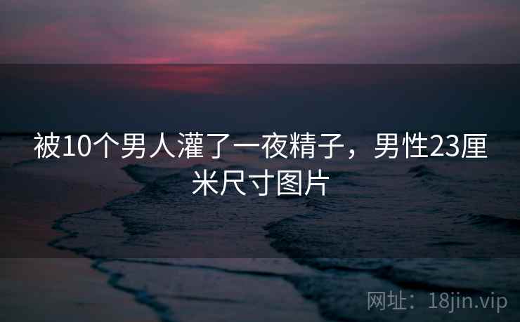 被10个男人灌了一夜精子，男性23厘米尺寸图片
