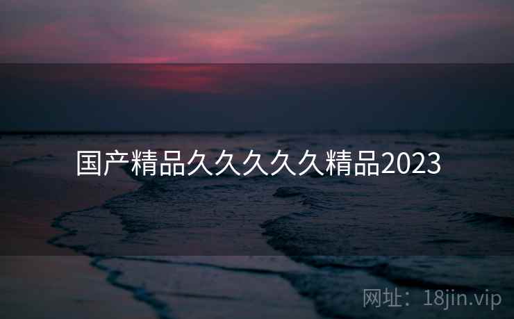 国产精品久久久久久精品2023 国产精品久久久久久精品2023