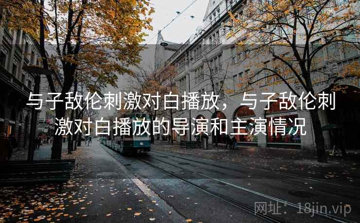 与子敌伦刺激对白播放，与子敌伦刺激对白播放的导演和主演情况