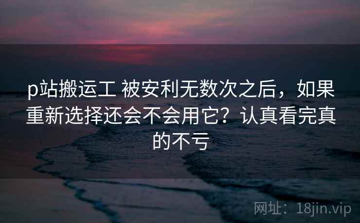 p站搬运工 被安利无数次之后，如果重新选择还会不会用它？认真看完真的不亏