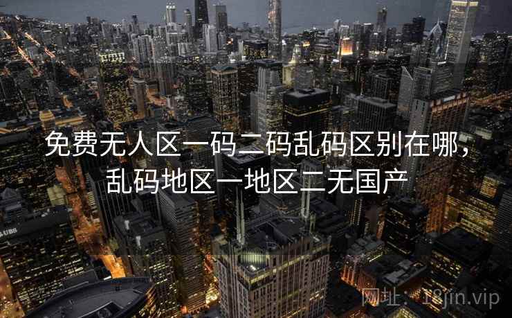 免费无人区一码二码乱码区别在哪,乱码地区一地区二无国产 免费无人区一码二码乱码区别在哪,乱码地区一地区二无国产