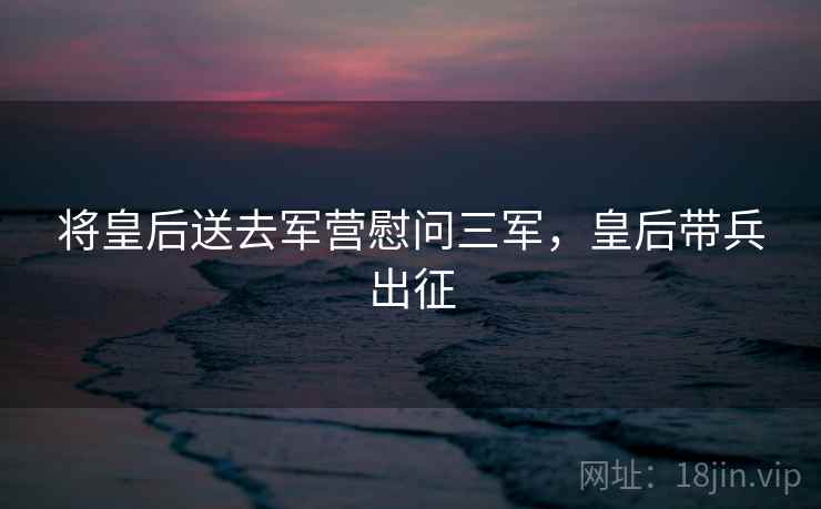 将皇后送去军营慰问三军，皇后带兵出征