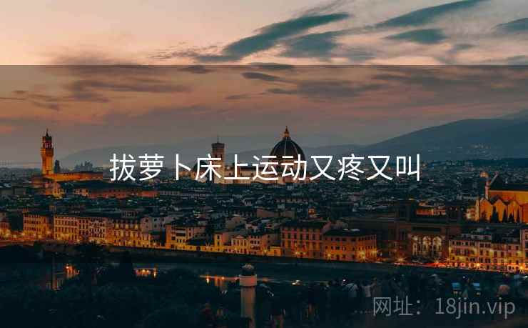 拔萝卜床上运动又疼又叫