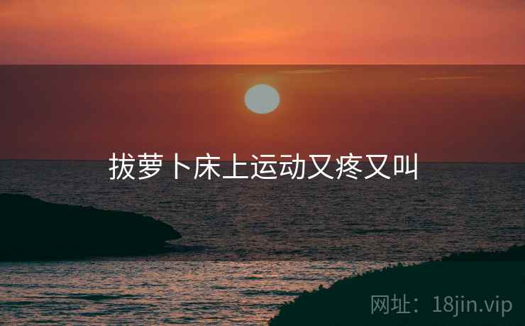 拔萝卜床上运动又疼又叫