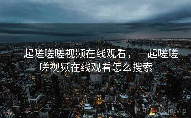 一起嗟嗟嗟视频在线观看，一起嗟嗟嗟视频在线观看怎么搜索