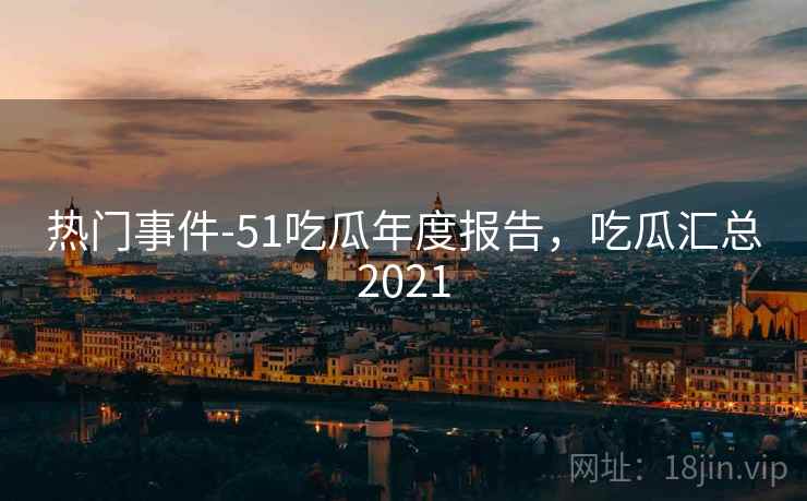 热门事件-51吃瓜年度报告，吃瓜汇总2021