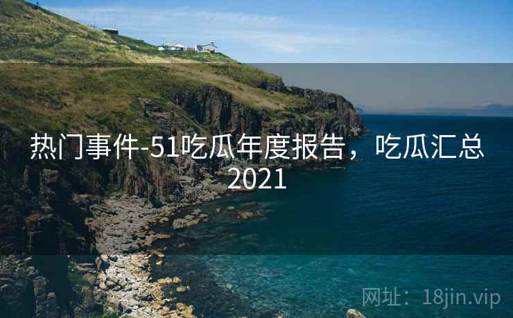 热门事件-51吃瓜年度报告，吃瓜汇总2021