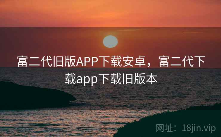 富二代旧版APP下载安卓，富二代下载app下载旧版本