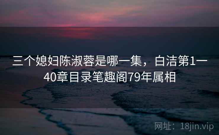 三个媳妇陈淑蓉是哪一集,白洁第1一40章目录笔趣阁79年属相 三个媳妇陈淑蓉是哪一集,白洁第1一40章目录笔趣阁79年属相