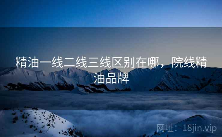 精油一线二线三线区别在哪，院线精油品牌