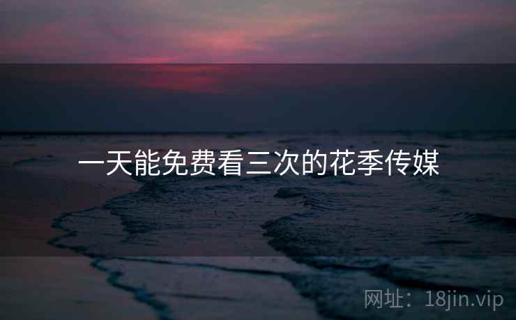 一天能免费看三次的花季传媒 一天能免费看三次的花季传媒