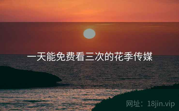 一天能免费看三次的花季传媒 一天能免费看三次的花季传媒