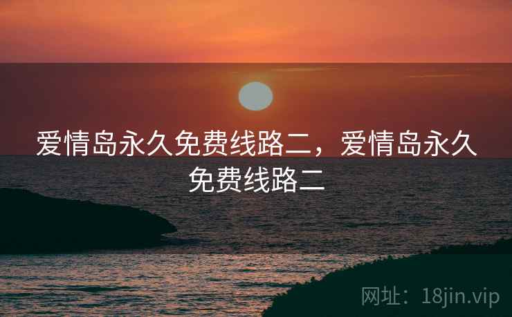 爱情岛永久免费线路二,爱情岛永久免费线路二 爱情岛永久免费线路二,爱情岛永久免费线路二