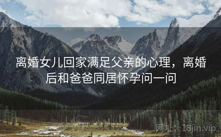 离婚女儿回家满足父亲的心理,离婚后和爸爸同居怀孕问一问 离婚女儿回家满足父亲的心理,离婚后和爸爸同居怀孕问一问