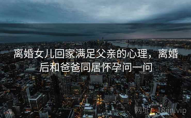 离婚女儿回家满足父亲的心理,离婚后和爸爸同居怀孕问一问 离婚女儿回家满足父亲的心理,离婚后和爸爸同居怀孕问一问