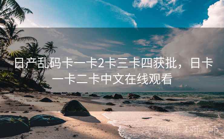 日产乱码卡一卡2卡三卡四获批,日卡一卡二卡中文在线观看 日产乱码卡一卡2卡三卡四获批,日卡一卡二卡中文在线观看