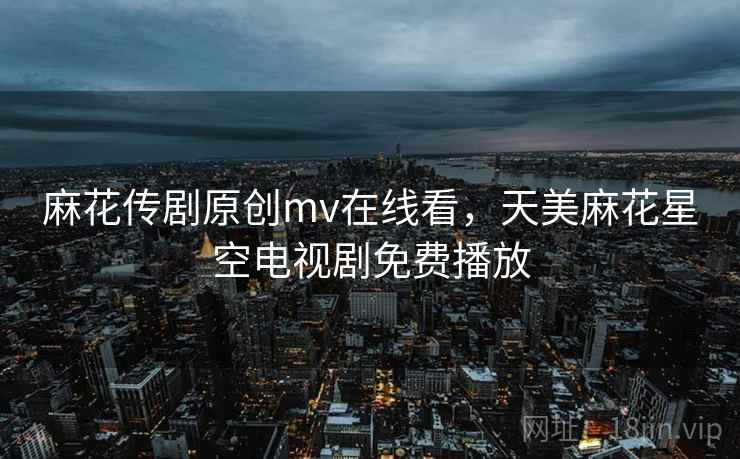 麻花传剧原创mv在线看,天美麻花星空电视剧免费播放 麻花传剧原创mv在线看,天美麻花星空电视剧免费播放