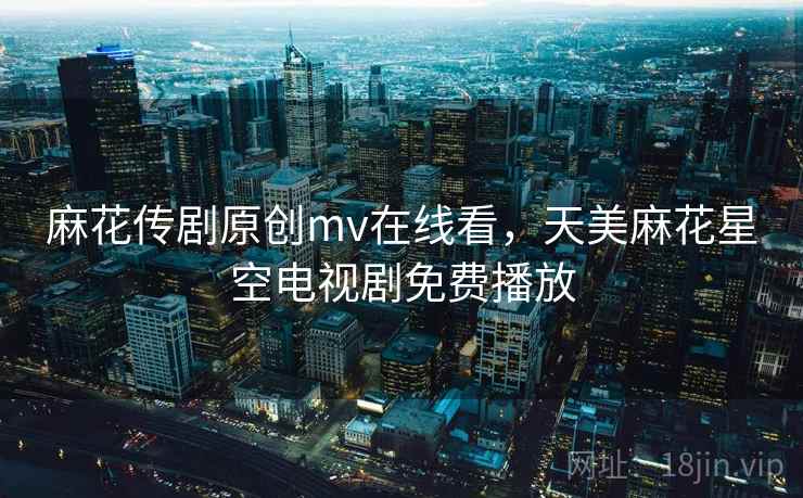 麻花传剧原创mv在线看,天美麻花星空电视剧免费播放 麻花传剧原创mv在线看,天美麻花星空电视剧免费播放