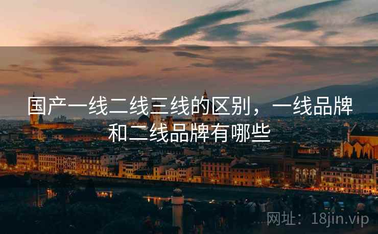 国产一线二线三线的区别,一线品牌和二线品牌有哪些 国产一线二线三线的区别,一线品牌和二线品牌有哪些