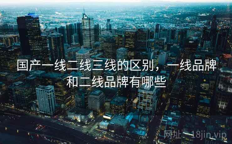 国产一线二线三线的区别,一线品牌和二线品牌有哪些 国产一线二线三线的区别,一线品牌和二线品牌有哪些