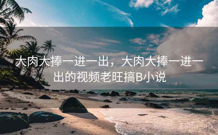 大肉大捧一进一出,大肉大捧一进一出的视频老旺搞B小说 大肉大捧一进一出,大肉大捧一进一出的视频老旺搞B小说