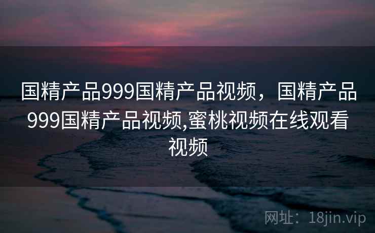 国精产品999国精产品视频,国精产品999国精产品视频,蜜桃视频在线观看视频 国精产品999国精产品视频,国精产品999国精产品视频,蜜桃视频在线观看视频