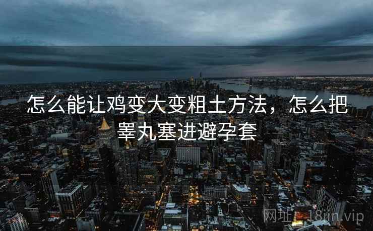 怎么能让鸡变大变粗土方法,怎么把睾丸塞进避孕套 怎么能让鸡变大变粗土方法,怎么把睾丸塞进避孕套
