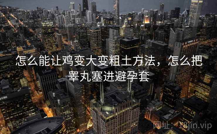 怎么能让鸡变大变粗土方法,怎么把睾丸塞进避孕套 怎么能让鸡变大变粗土方法,怎么把睾丸塞进避孕套