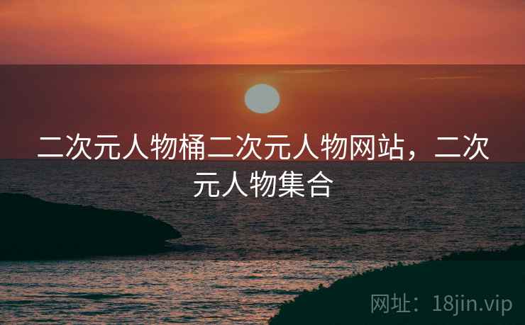 二次元人物桶二次元人物网站,二次元人物集合 二次元人物桶二次元人物网站,二次元人物集合
