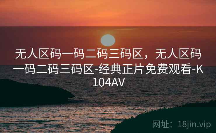 无人区码一码二码三码区，无人区码一码二码三码区-经典正片免费观看-K104AV