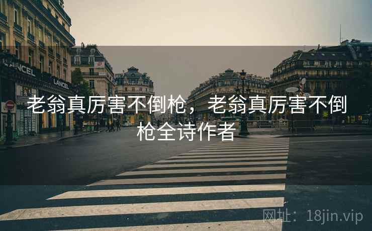 老翁真厉害不倒枪,老翁真厉害不倒枪全诗作者 老翁真厉害不倒枪,老翁真厉害不倒枪全诗作者