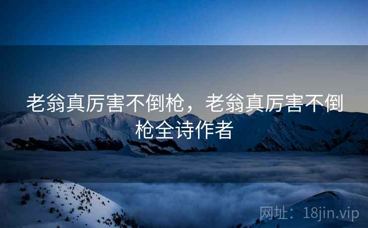 老翁真厉害不倒枪,老翁真厉害不倒枪全诗作者 老翁真厉害不倒枪,老翁真厉害不倒枪全诗作者