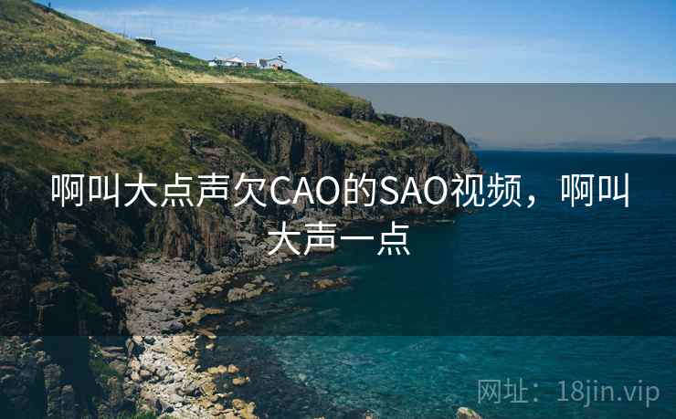 啊叫大点声欠CAO的SAO视频,啊叫大声一点 啊叫大点声欠CAO的SAO视频,啊叫大声一点