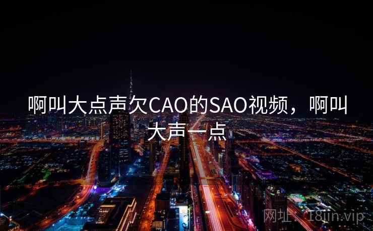 啊叫大点声欠CAO的SAO视频,啊叫大声一点 啊叫大点声欠CAO的SAO视频,啊叫大声一点