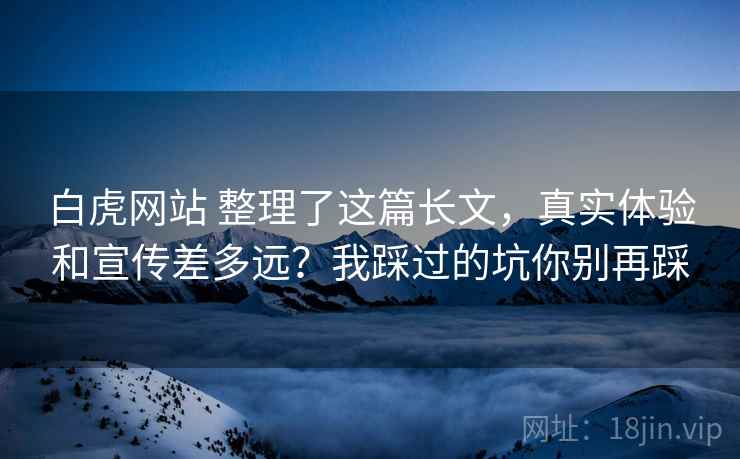 白虎网站 整理了这篇长文,真实体验和宣传差多远?我踩过的坑你别再踩